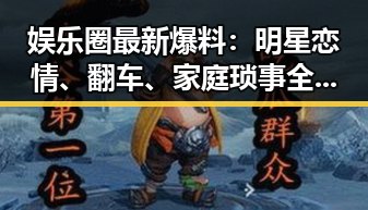 娱乐圈最新爆料：明星恋情、翻车、家庭琐事全揭秘！