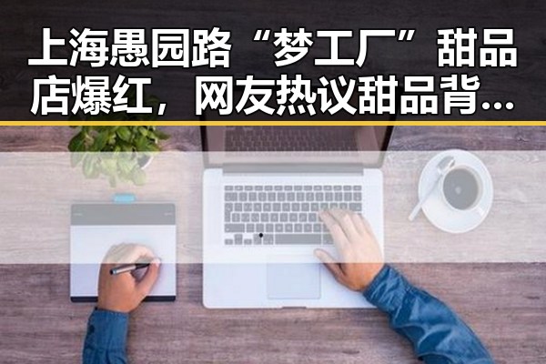 上海愚园路“梦工厂”甜品店爆红,网友热议甜品背后隐藏的争议